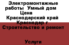 Электромонтажные работы “Умный дом“ › Цена ­ 500 - Краснодарский край, Краснодар г. Строительство и ремонт » Услуги   . Краснодарский край